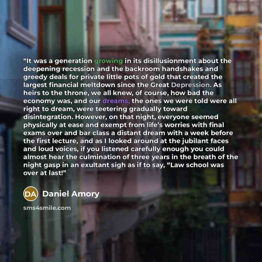 “It was a generation growing in its disillusionment about the deepening recession and the backroom handshakes and greedy deals for private little pots of gold that created the largest financial meltdown since the Great Depression. As heirs to the throne, we all knew, of course, how bad the economy…” quote by Daniel Amory