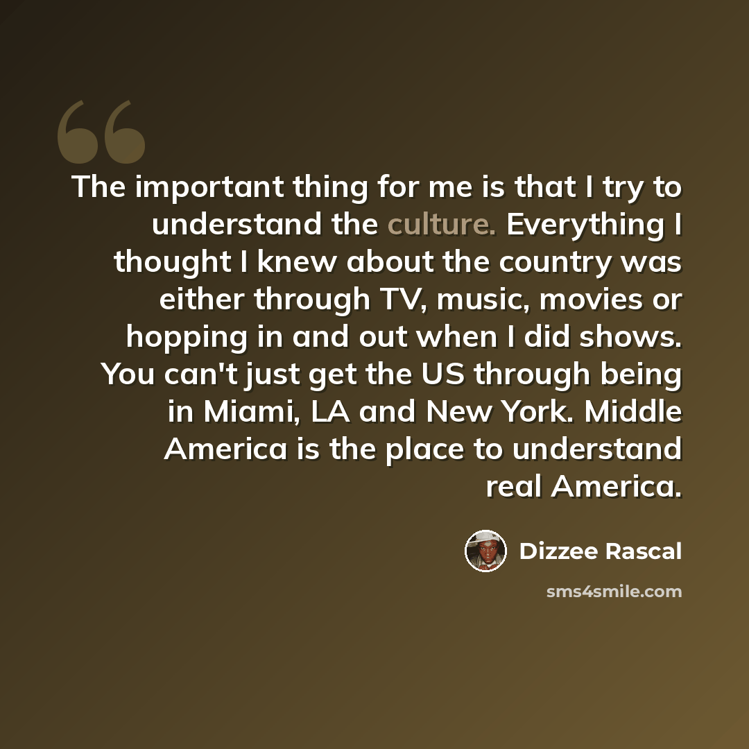 “The important thing for me is that I try to understand the culture. Everything I thought I knew about the country was either through TV, music, movies or hopping in and out when I did shows. You can't just get the US through being in Miami, LA and New York. Middle America is the place to…” quote by Dizzee Rascal