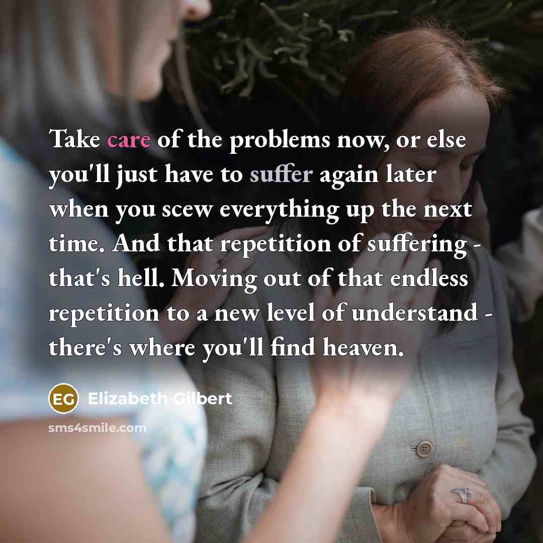 “Take care of the problems now, or else you'll just have to suffer again later when you scew everything up the next time. And that repetition of suffering - that's hell. Moving out of that endless repetition to a new level of understand - there's where you'll find heaven.” quote by Elizabeth Gilbert