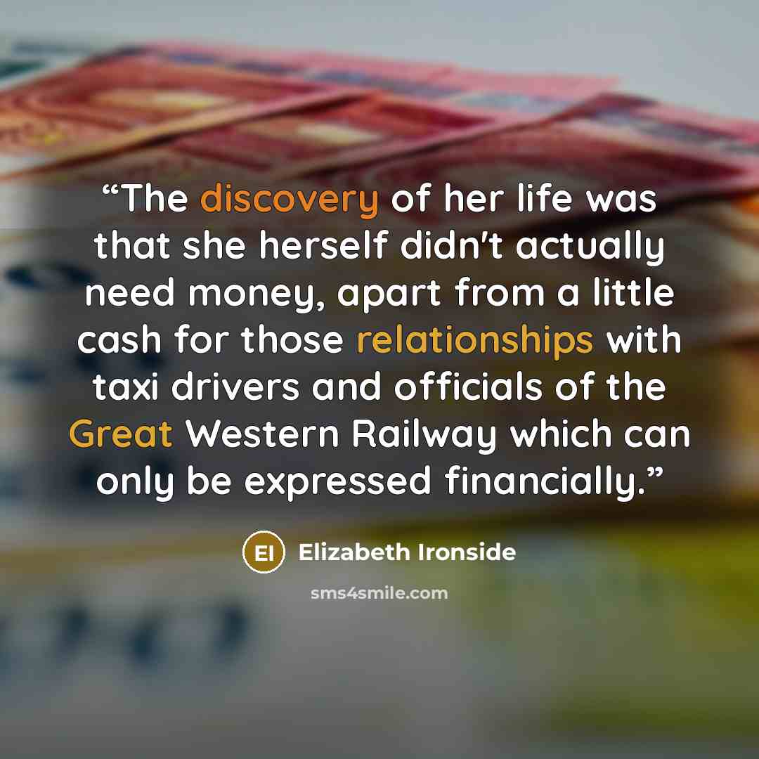 “The discovery of her life was that she herself didn't actually need money, apart from a little cash for those relationships with taxi drivers and officials of the Great Western Railway which can only be expressed financially.” quote by Elizabeth Ironside