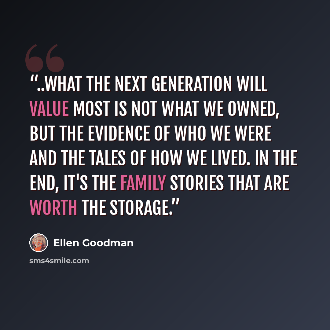 “..what the next generation will value most is not what we owned, but the evidence of who we were and the tales of how we lived. In the end, it's the family stories that are worth the storage.” quote by Ellen Goodman