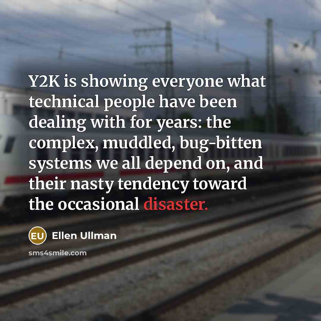 “Y2K is showing everyone what technical people have been dealing with for years: the complex, muddled, bug-bitten systems we all depend on, and their nasty tendency toward the occasional disaster.” quote by Ellen Ullman