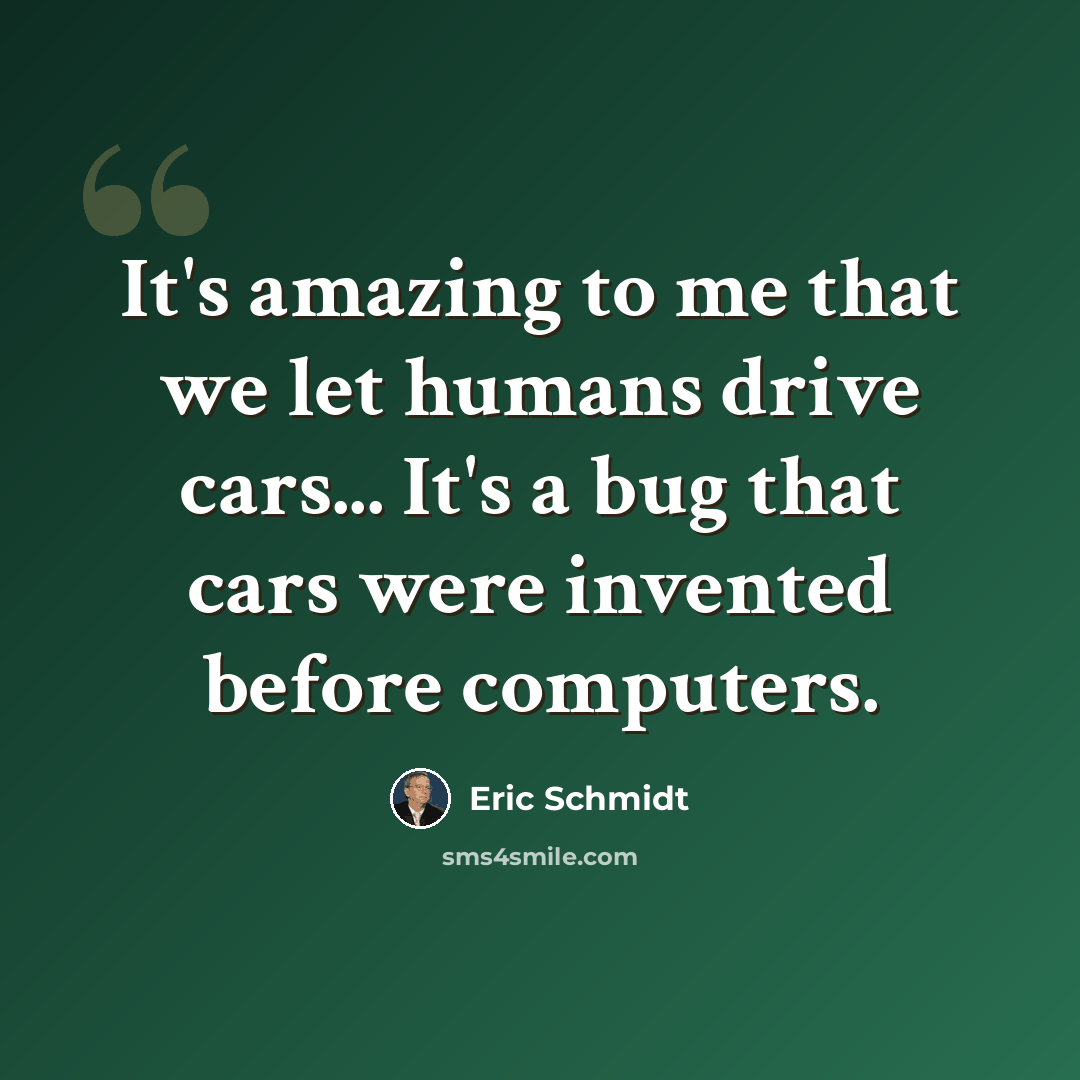 “It's amazing to me that we let humans drive cars... It's a bug that cars were invented before computers.” quote by Eric Schmidt