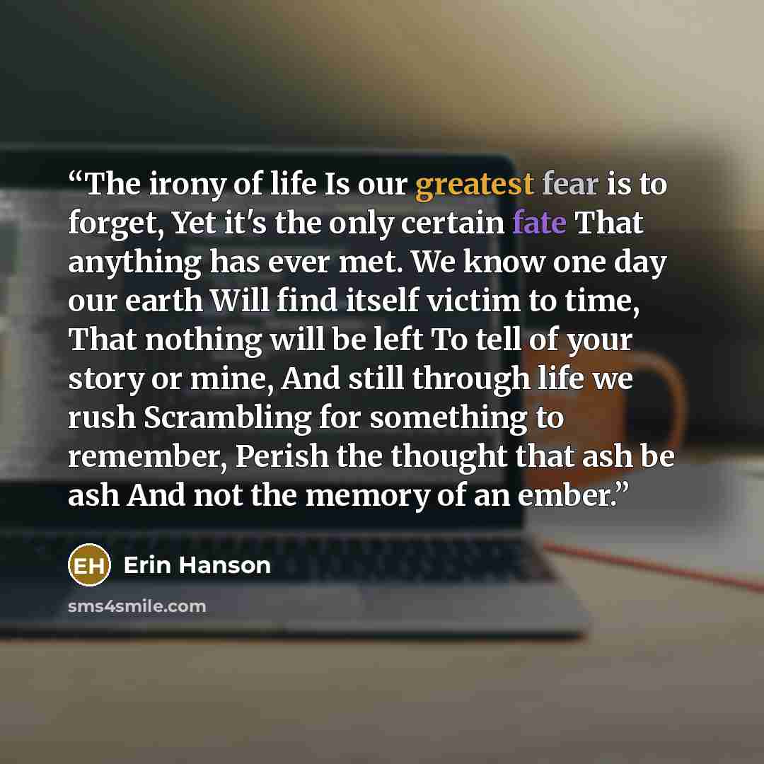 “The irony of life Is our greatest fear is to forget, Yet it's the only certain fate That anything has ever met. We know one day our earth Will find itself victim to time, That nothing will be left To tell of your story or mine, And still through life we rush Scrambling for something to remember…” quote by Erin Hanson