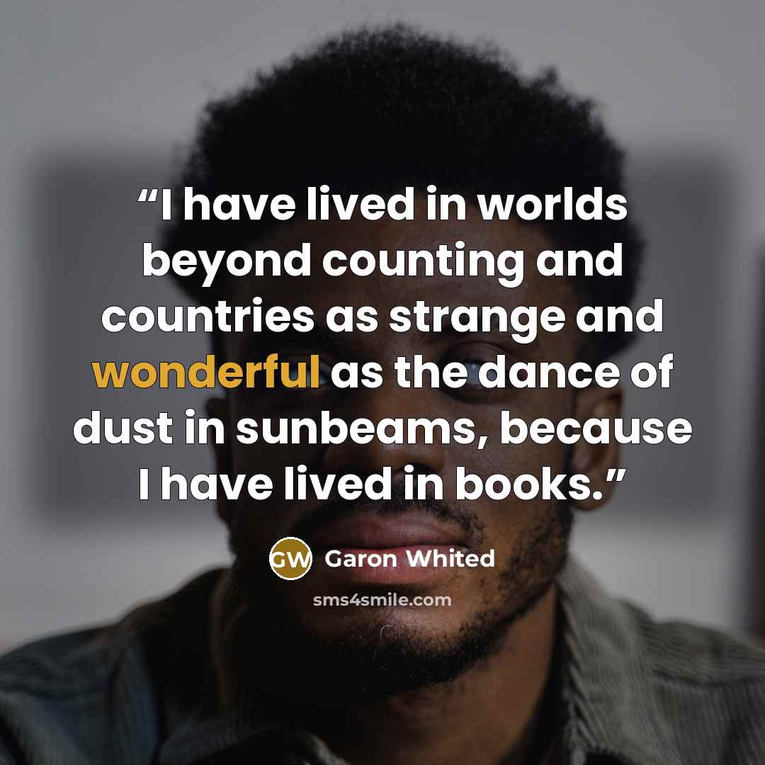 “I have lived in worlds beyond counting and countries as strange and wonderful as the dance of dust in sunbeams, because I have lived in books.” quote by Garon Whited