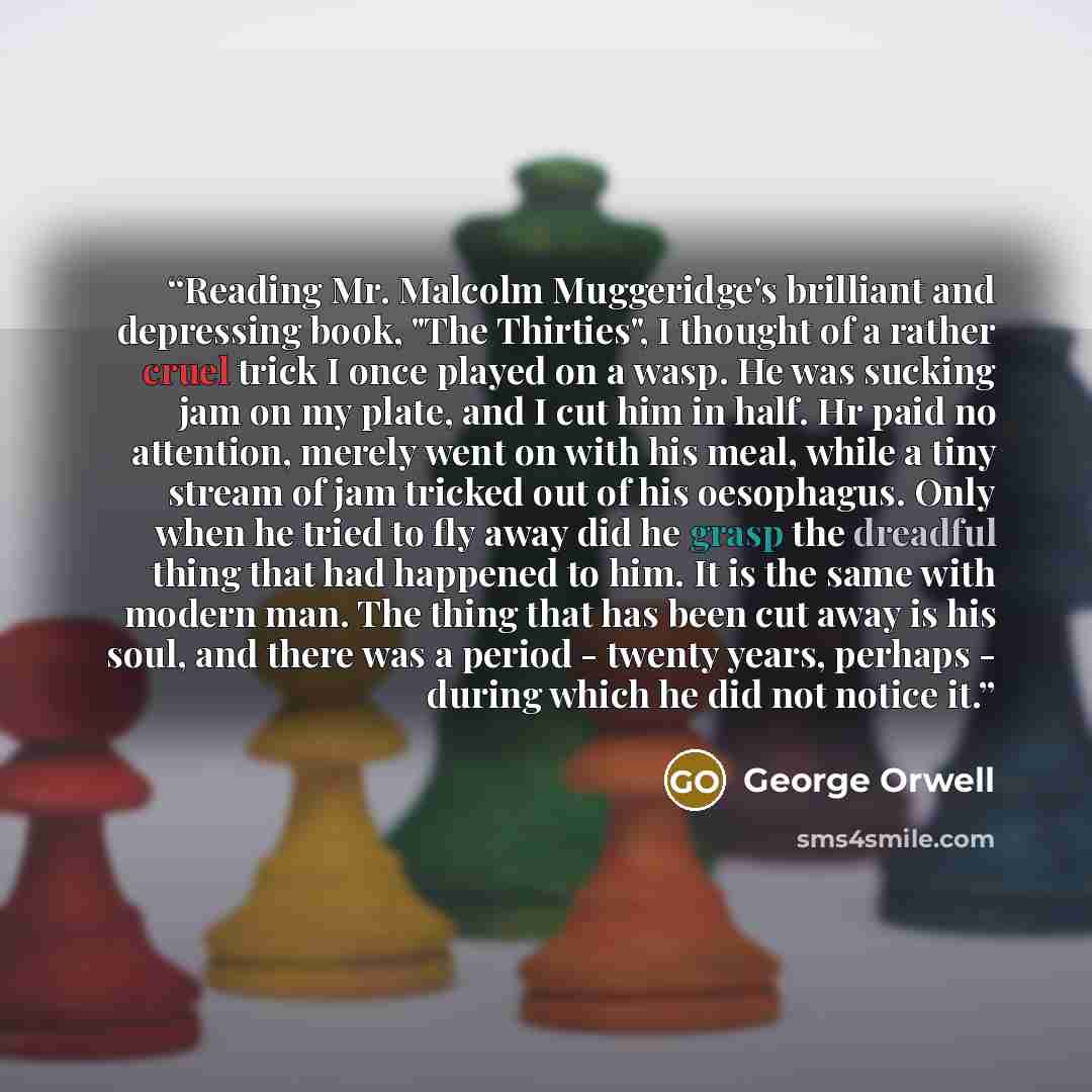“Reading Mr. Malcolm Muggeridge's brilliant and depressing book, "The Thirties", I thought of a rather cruel trick I once played on a wasp. He was sucking jam on my plate, and I cut him in half. Hr paid no attention, merely went on with his meal, while a tiny stream of jam tricked out of his…” quote by George Orwell