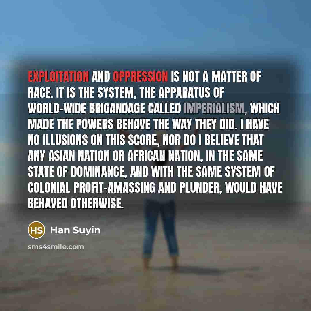 “Exploitation and oppression is not a matter of race. It is the system, the apparatus of world-wide brigandage called imperialism, which made the Powers behave the way they did. I have no illusions on this score, nor do I believe that any Asian nation or African nation, in the same state of…” quote by Han Suyin