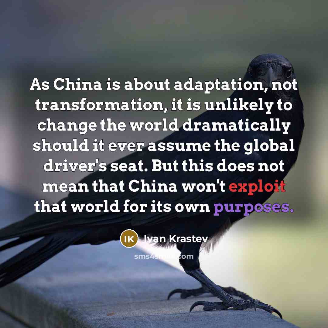 “As China is about adaptation, not transformation, it is unlikely to change the world dramatically should it ever assume the global driver's seat. But this does not mean that China won't exploit that world for its own purposes.” quote by Ivan Krastev