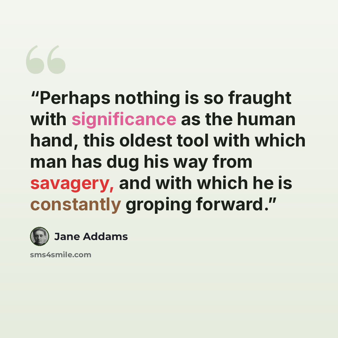 “Perhaps nothing is so fraught with significance as the human hand, this oldest tool with which man has dug his way from savagery, and with which he is constantly groping forward.” quote by Jane Addams