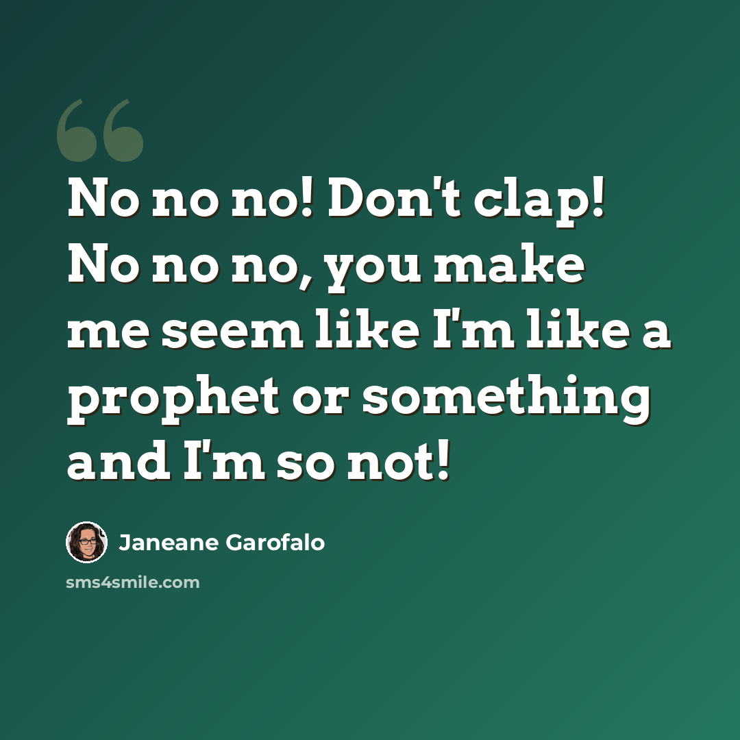 “No no no! Don't clap! No no no, you make me seem like I'm like a prophet or something and I'm so not!” quote by Janeane Garofalo