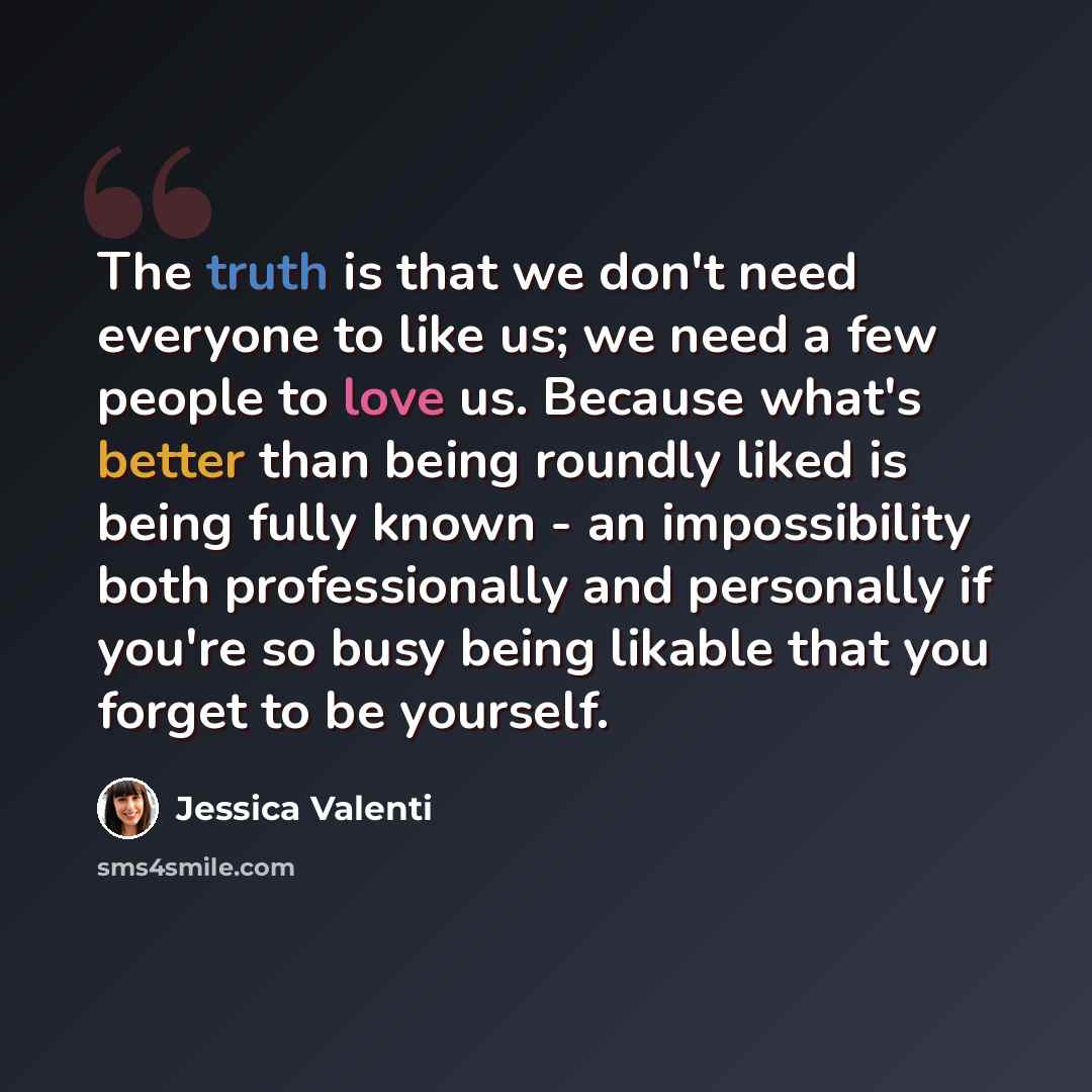 “The truth is that we don't need everyone to like us; we need a few people to love us. Because what's better than being roundly liked is being fully known - an impossibility both professionally and personally if you're so busy being likable that you forget to be yourself.” quote by Jessica Valenti