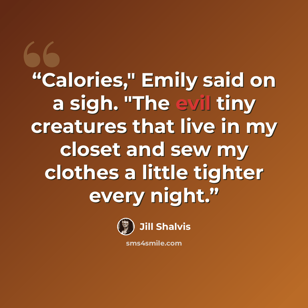 “Calories," Emily said on a sigh. "The evil tiny creatures that live in my closet and sew my clothes a little tighter every night.” quote by Jill Shalvis