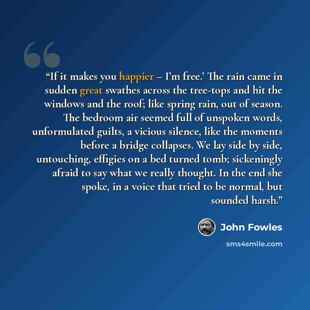 “If it makes you happier – I’m free.’ The rain came in sudden great swathes across the tree-tops and hit the windows and the roof; like spring rain, out of season. The bedroom air seemed full of unspoken words, unformulated guilts, a vicious silence, like the moments before a bridge collapses. We…” quote by John Fowles