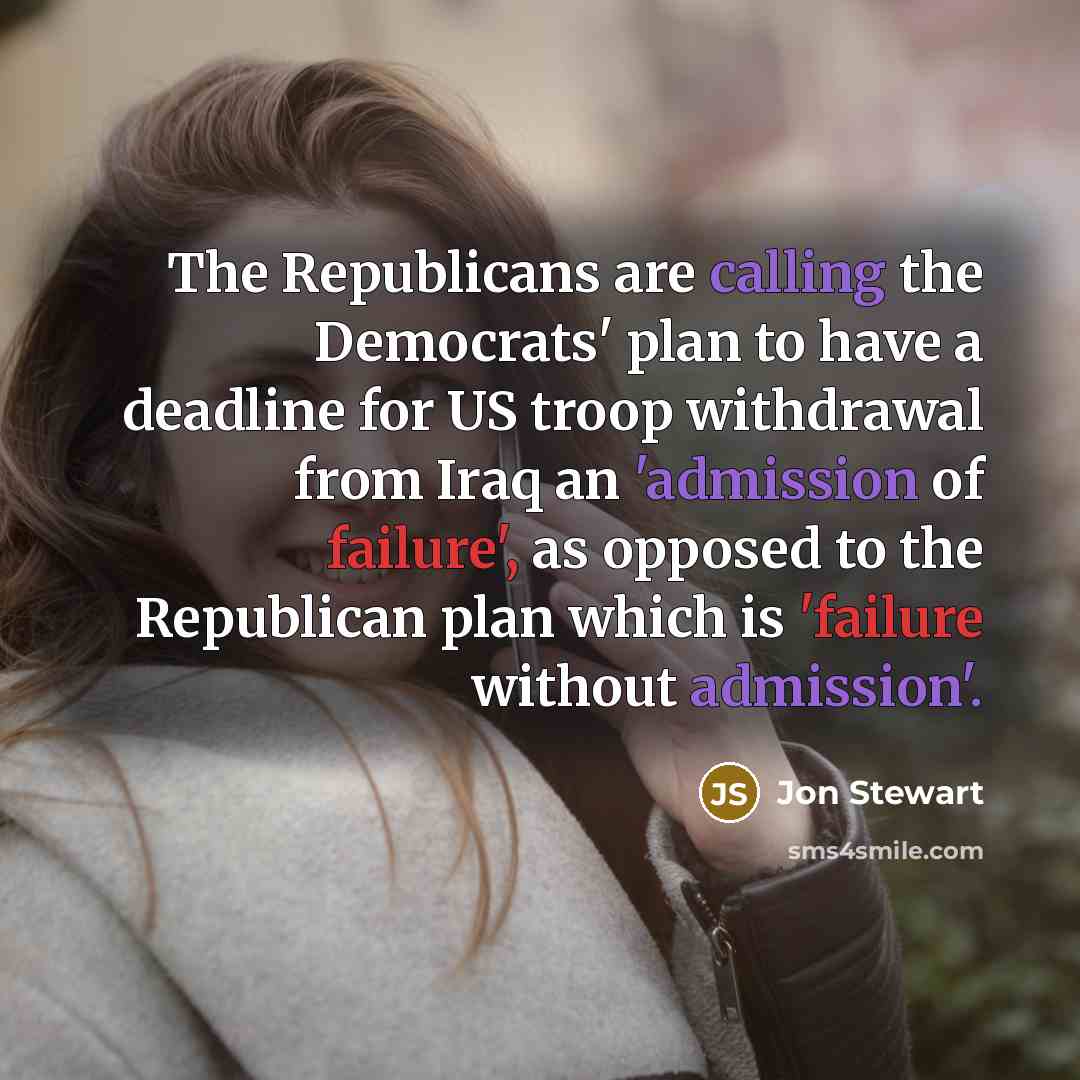 “The Republicans are calling the Democrats' plan to have a deadline for US troop withdrawal from Iraq an 'admission of failure', as opposed to the Republican plan which is 'failure without admission'.” quote by Jon Stewart