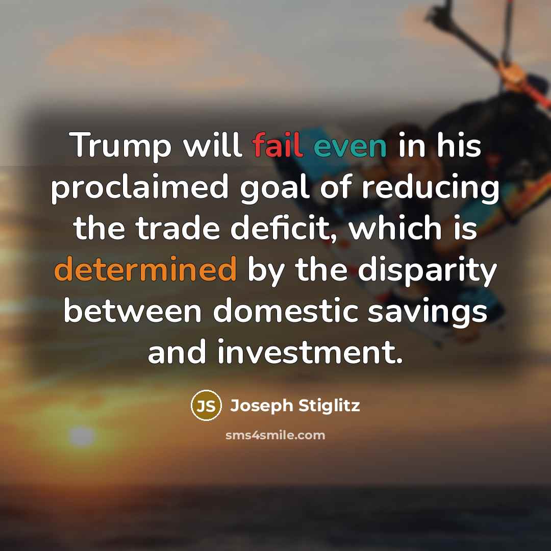 “Trump will fail even in his proclaimed goal of reducing the trade deficit, which is determined by the disparity between domestic savings and investment.” quote by Joseph Stiglitz