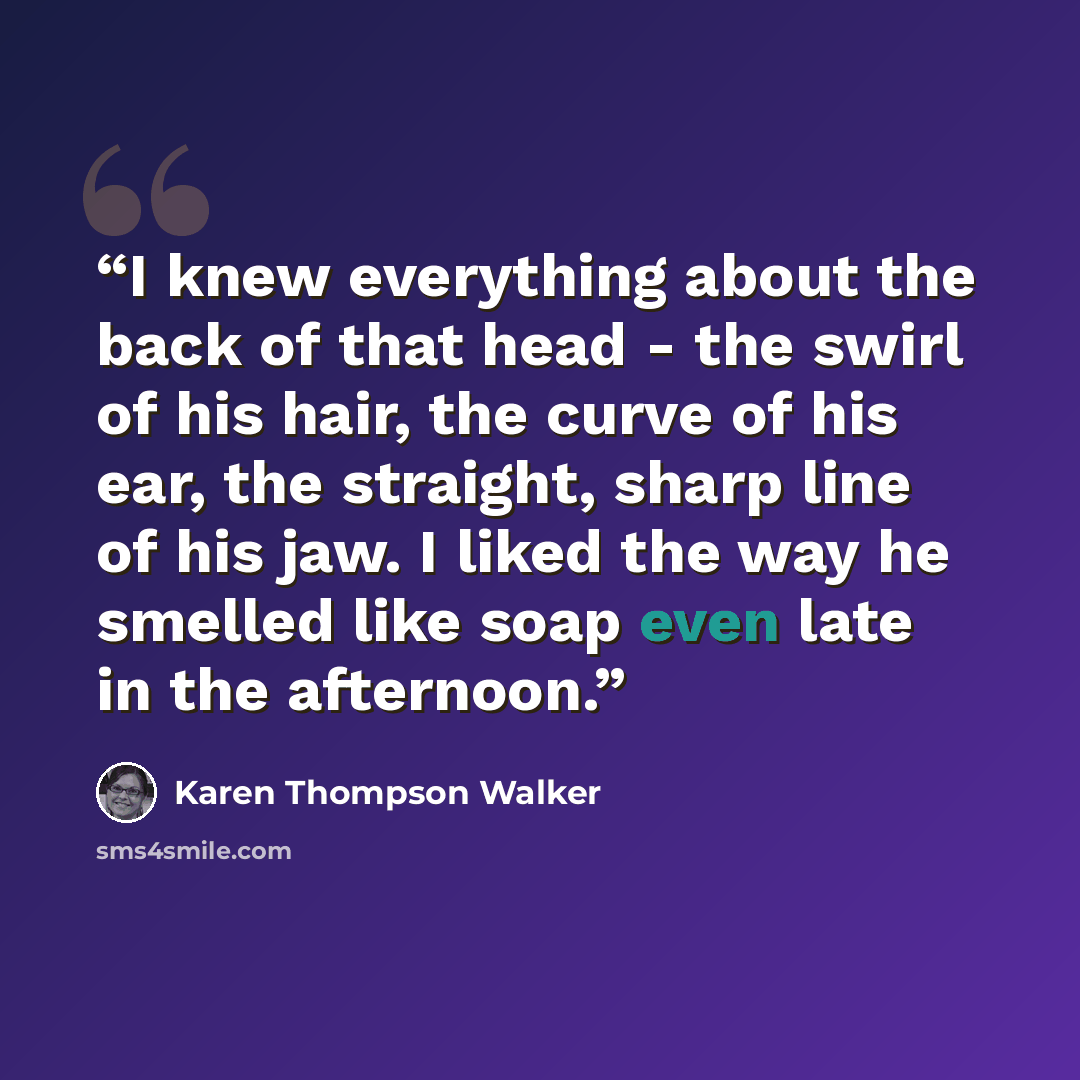 “I knew everything about the back of that head - the swirl of his hair, the curve of his ear, the straight, sharp line of his jaw. I liked the way he smelled like soap even late in the afternoon.” quote by Karen Thompson Walker