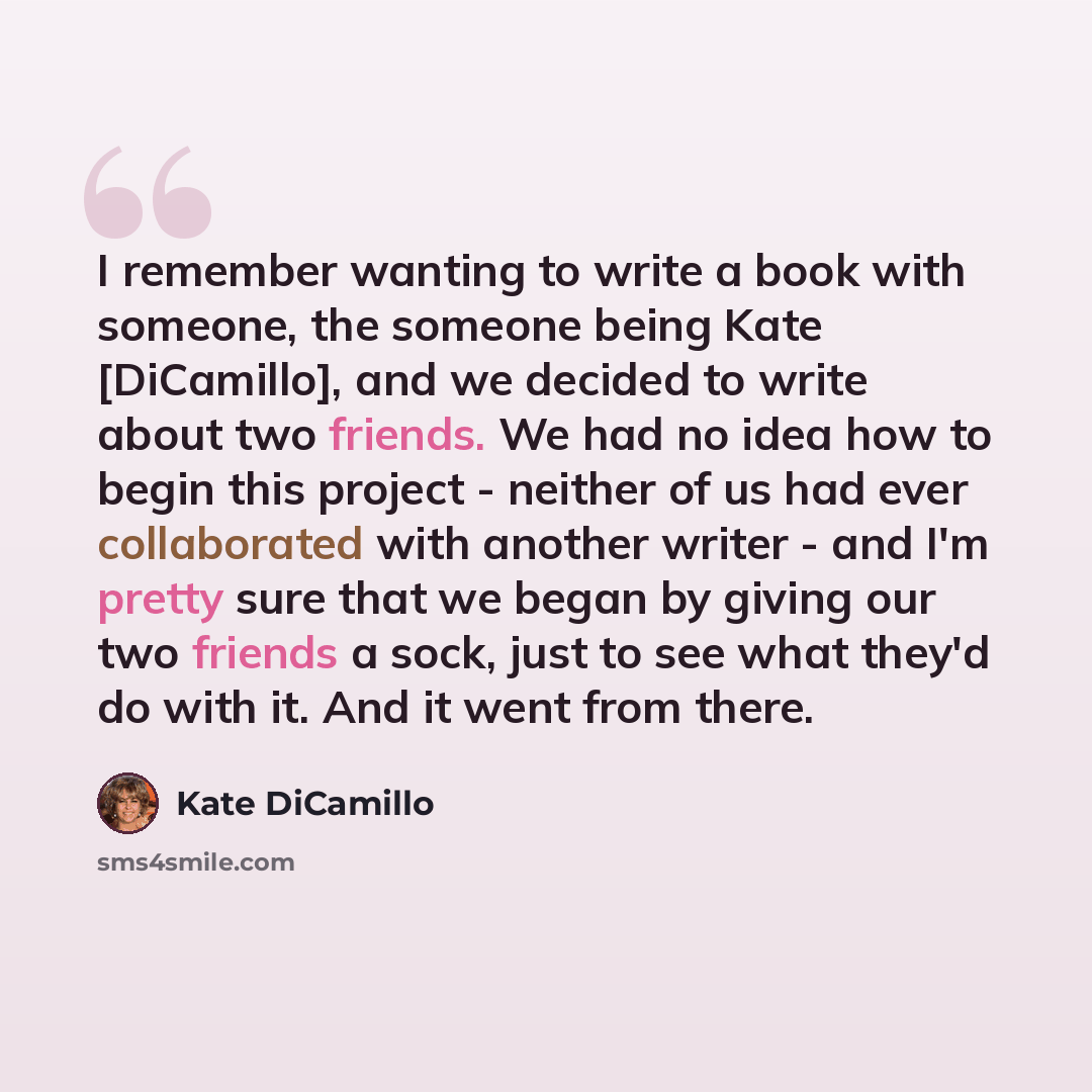 “I remember wanting to write a book with someone, the someone being Kate [DiCamillo], and we decided to write about two friends. We had no idea how to begin this project - neither of us had ever collaborated with another writer - and I'm pretty sure that we began by giving our two friends a sock…” quote by Kate DiCamillo