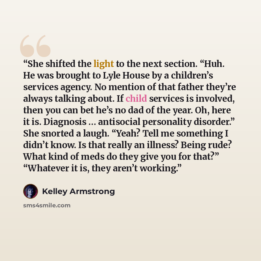 “She shifted the light to the next section. “Huh. He was brought to Lyle House by a children’s services agency. No mention of that father they’re always talking about. If child services is involved, then you can bet he’s no dad of the year. Oh, here it is. Diagnosis … antisocial personality…” quote by Kelley Armstrong