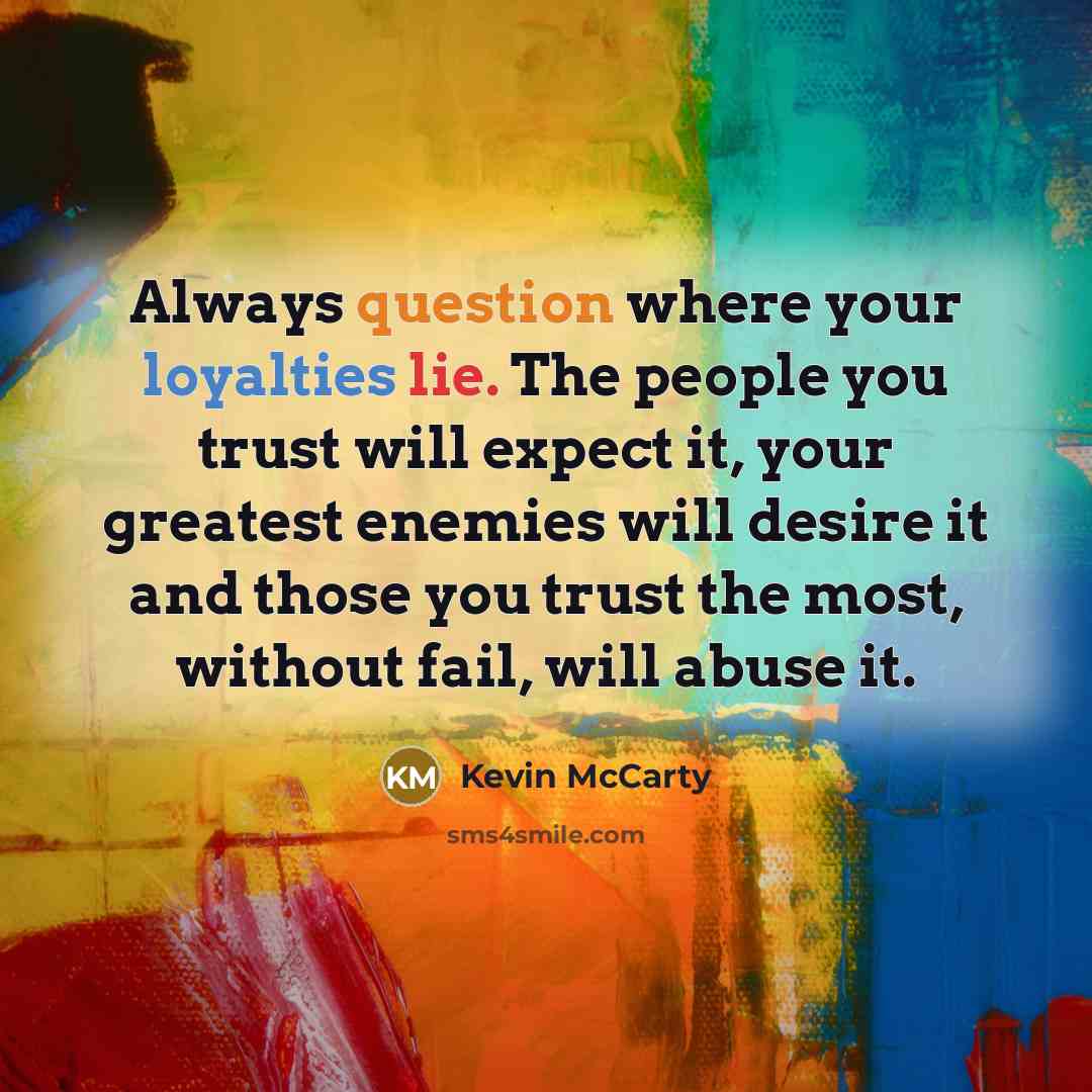 “Always question where your loyalties lie. The people you trust will expect it, your greatest enemies will desire it and those you trust the most, without fail, will abuse it.” quote by Kevin McCarty