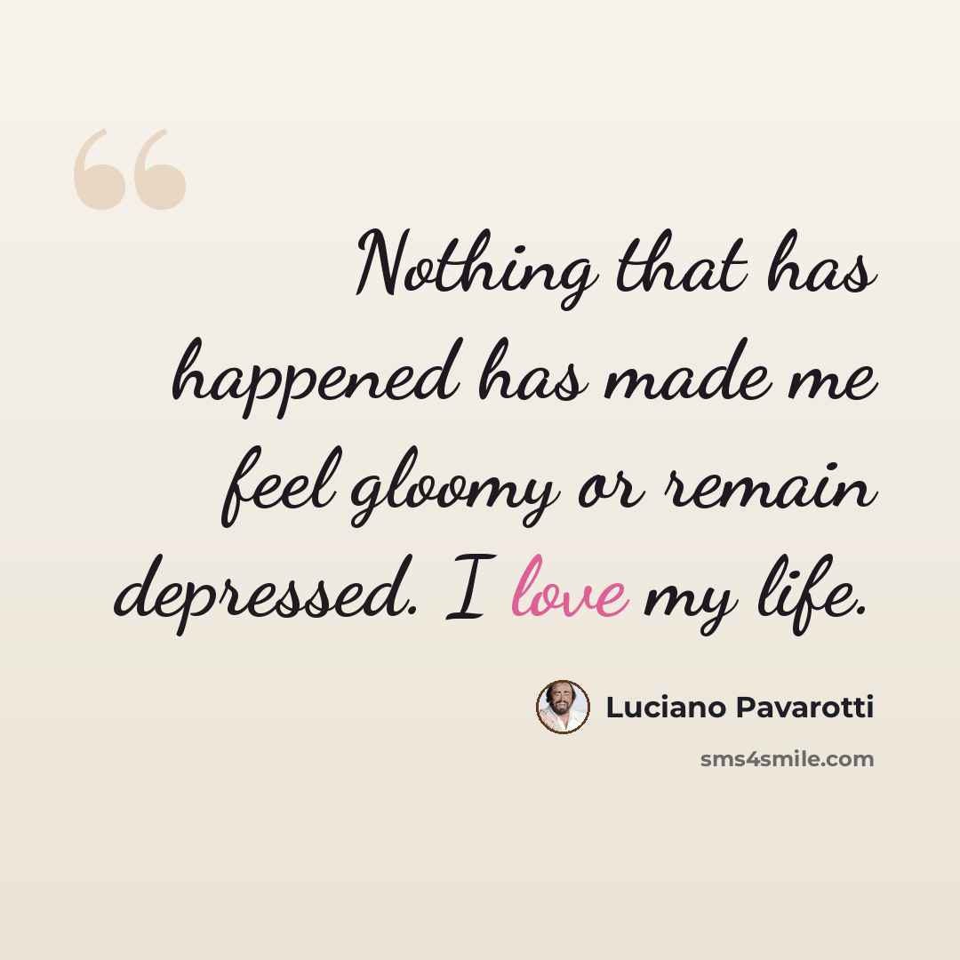“Nothing that has happened has made me feel gloomy or remain depressed. I love my life.” quote by Luciano Pavarotti