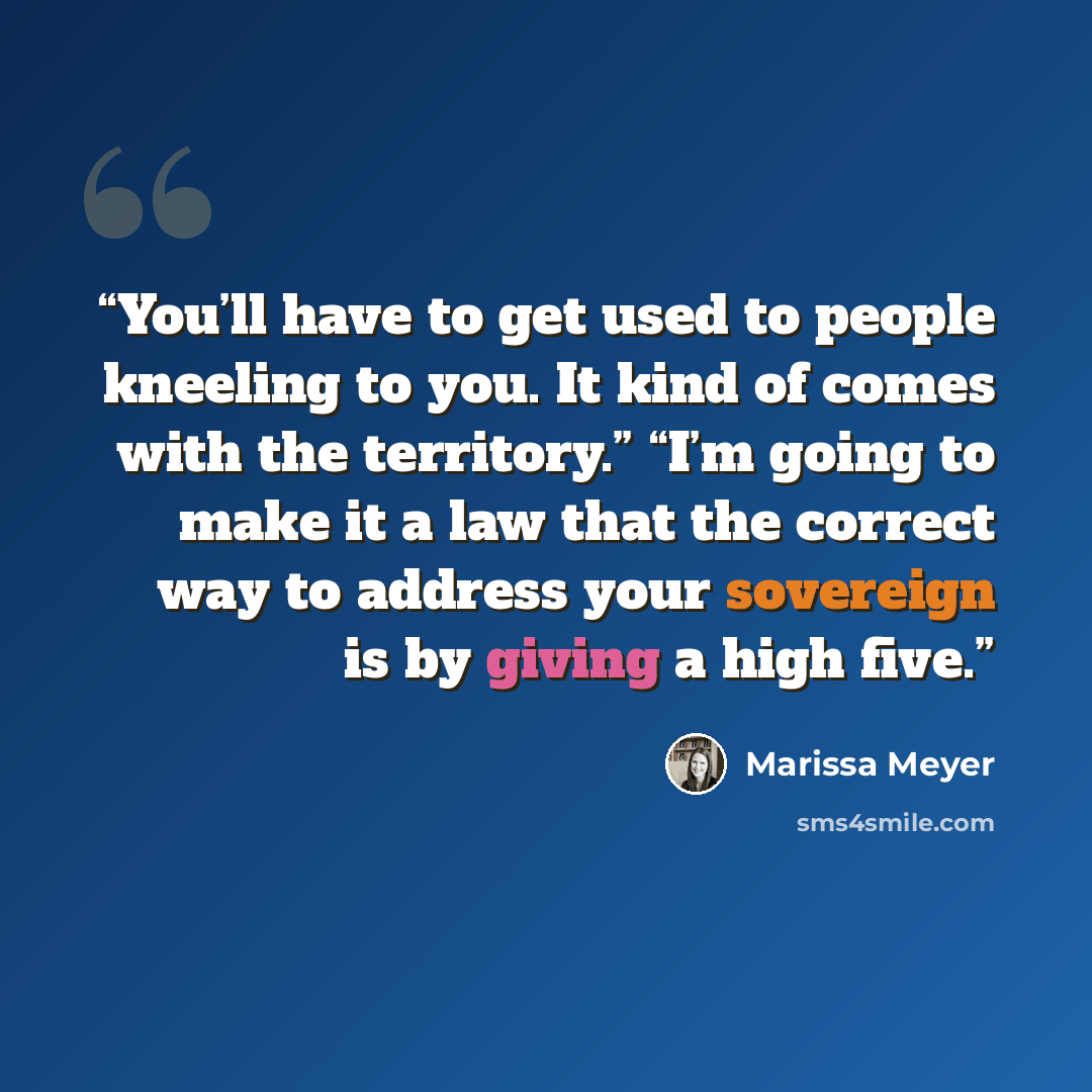 “You’ll have to get used to people kneeling to you. It kind of comes with the territory.” “I’m going to make it a law that the correct way to address your sovereign is by giving a high five.” quote by Marissa Meyer