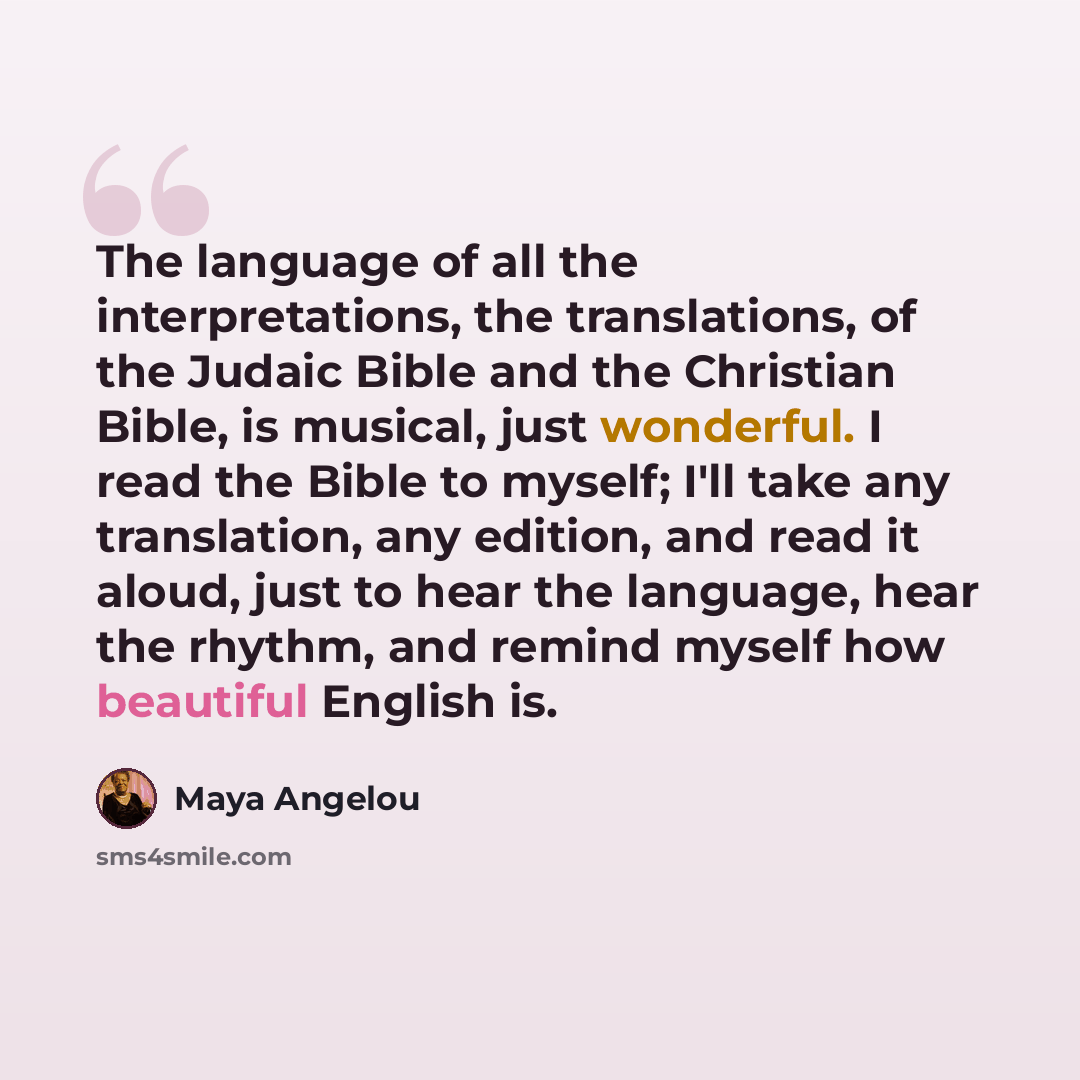 “The language of all the interpretations, the translations, of the Judaic Bible and the Christian Bible, is musical, just wonderful. I read the Bible to myself; I'll take any translation, any edition, and read it aloud, just to hear the language, hear the rhythm, and remind myself how beautiful…” quote by Maya Angelou