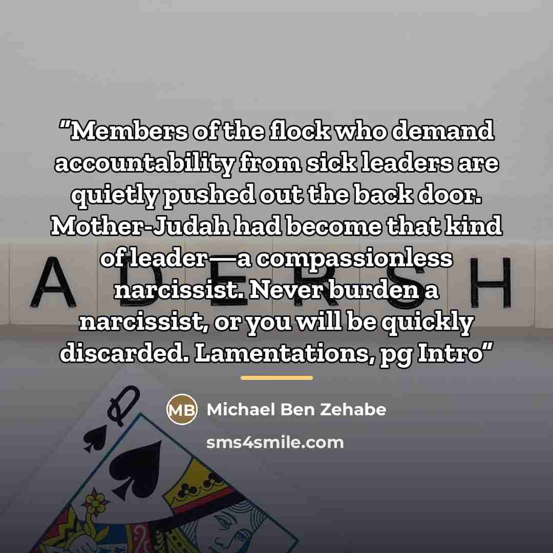 “Members of the flock who demand accountability from sick leaders are quietly pushed out the back door. Mother-Judah had become that kind of leader—a compassionless narcissist. Never burden a narcissist, or you will be quickly discarded. Lamentations, pg Intro” quote by Michael Ben Zehabe
