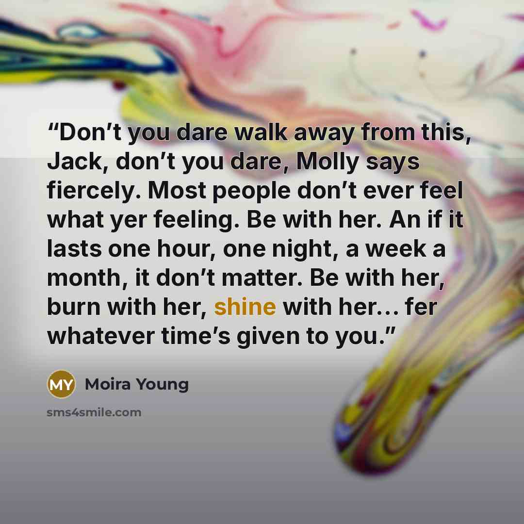 “Don’t you dare walk away from this, Jack, don’t you dare, Molly says fiercely. Most people don’t ever feel what yer feeling. Be with her. An if it lasts one hour, one night, a week a month, it don’t matter. Be with her, burn with her, shine with her… fer whatever time’s given to you.” quote by Moira Young