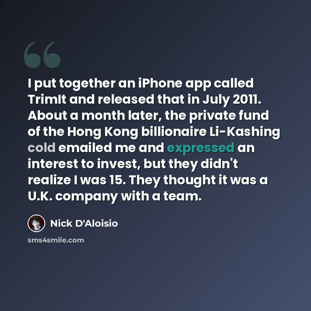 “I put together an iPhone app called TrimIt and released that in July 2011. About a month later, the private fund of the Hong Kong billionaire Li-Kashing cold emailed me and expressed an interest to invest, but they didn't realize I was 15. They thought it was a U.K. company with a team.” quote by Nick D'Aloisio