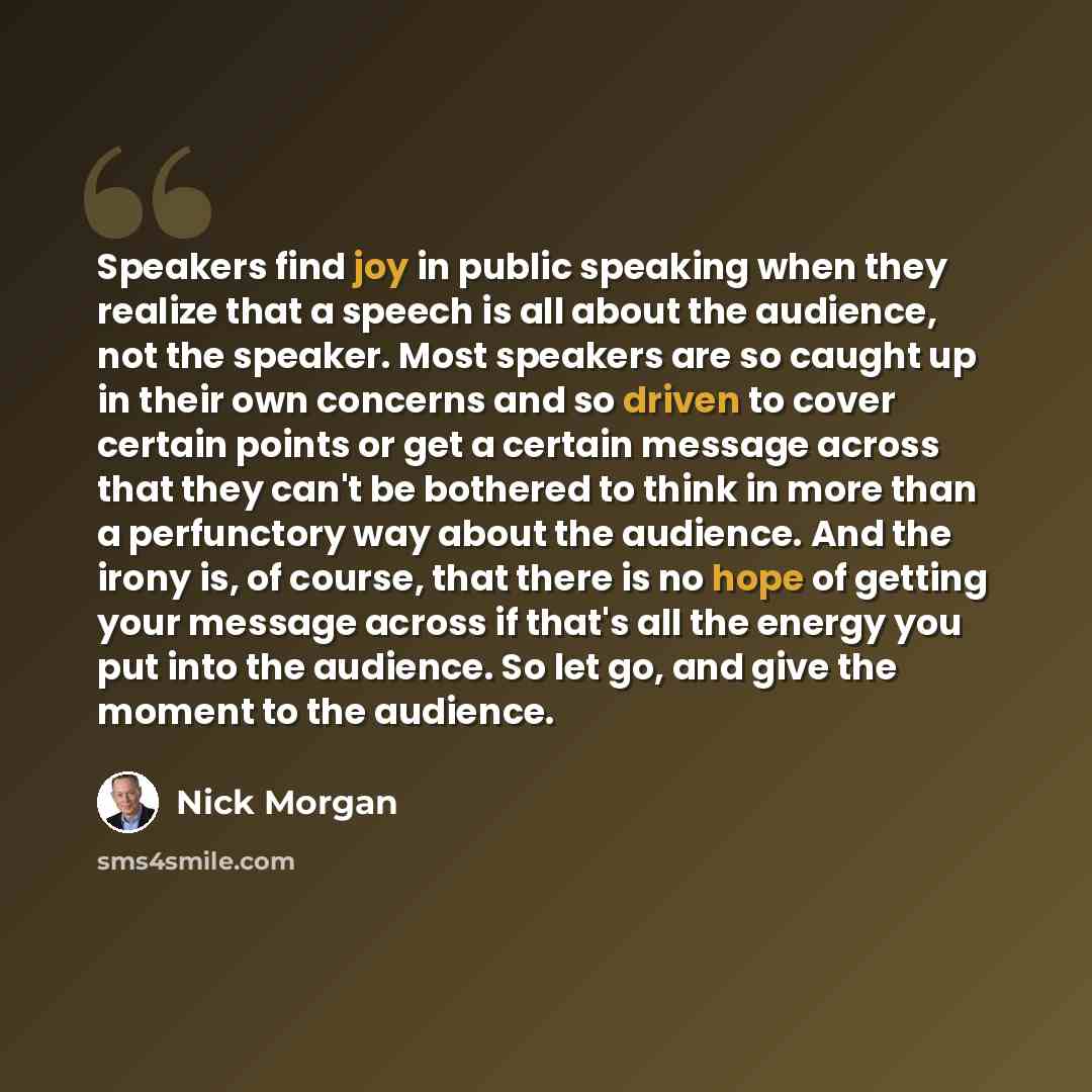“Speakers find joy in public speaking when they realize that a speech is all about the audience, not the speaker. Most speakers are so caught up in their own concerns and so driven to cover certain points or get a certain message across that they can't be bothered to think in more than a…” quote by Nick Morgan