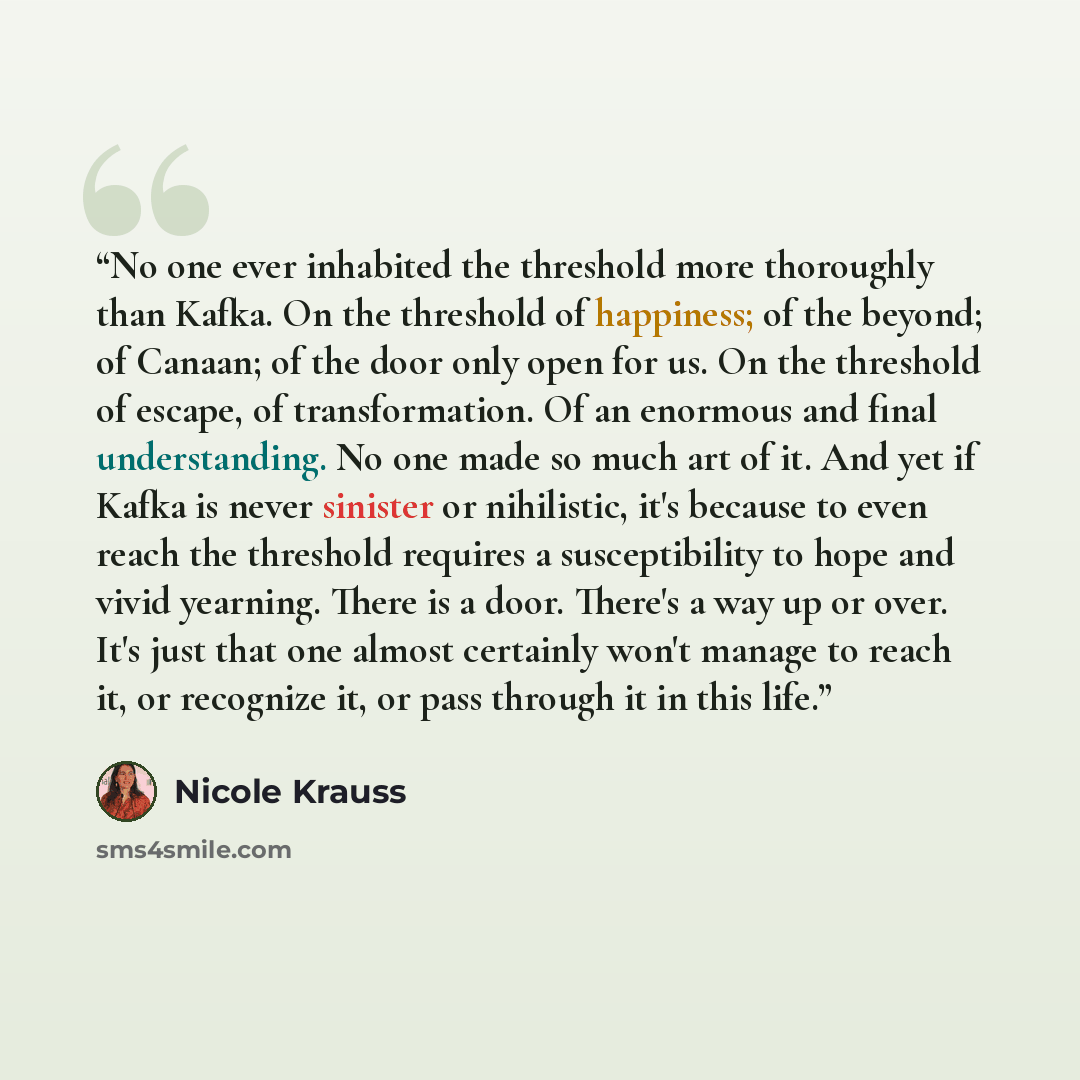 “No one ever inhabited the threshold more thoroughly than Kafka. On the threshold of happiness; of the beyond; of Canaan; of the door only open for us. On the threshold of escape, of transformation. Of an enormous and final understanding. No one made so much art of it. And yet if Kafka is never…” quote by Nicole Krauss