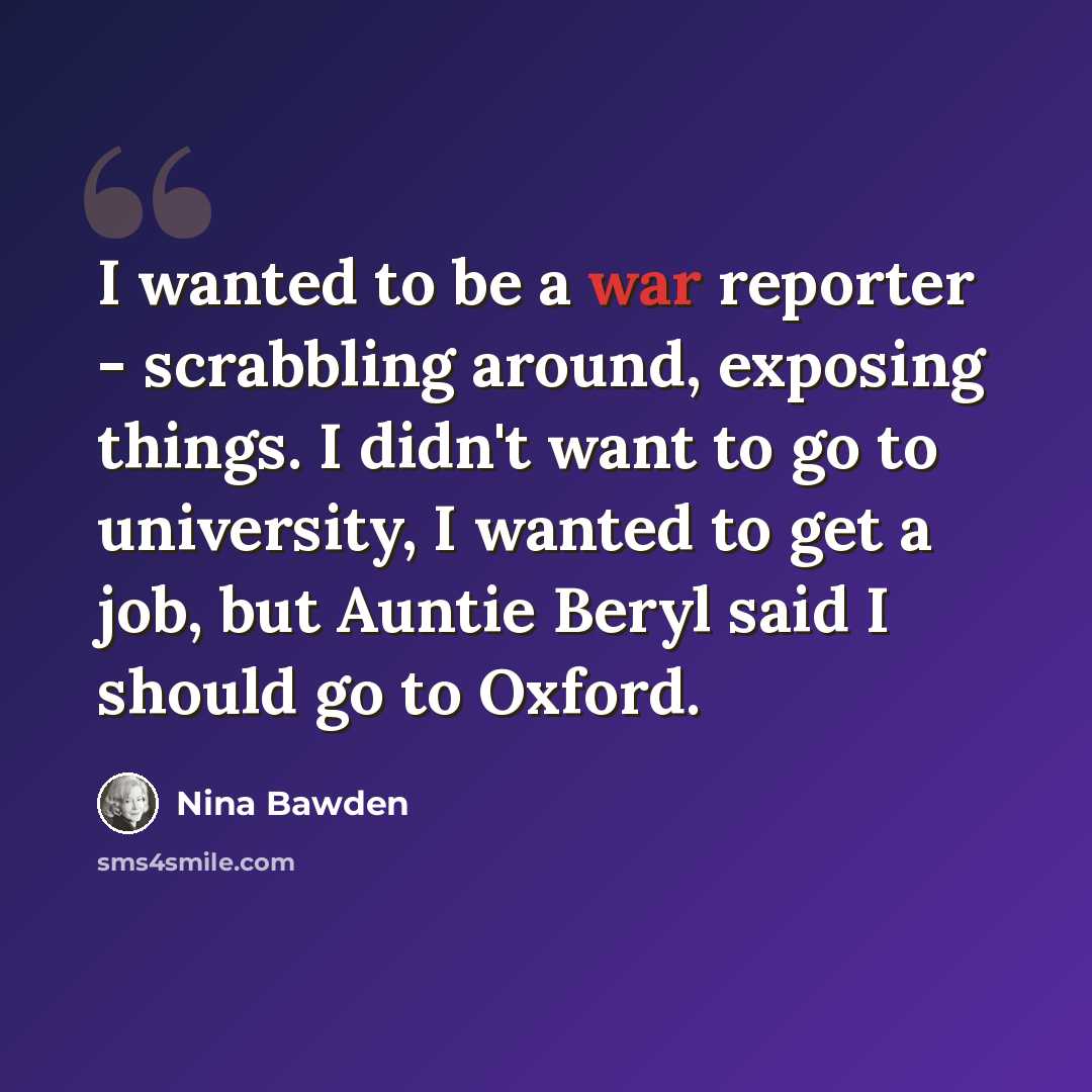 “I wanted to be a war reporter - scrabbling around, exposing things. I didn't want to go to university, I wanted to get a job, but Auntie Beryl said I should go to Oxford.” quote by Nina Bawden