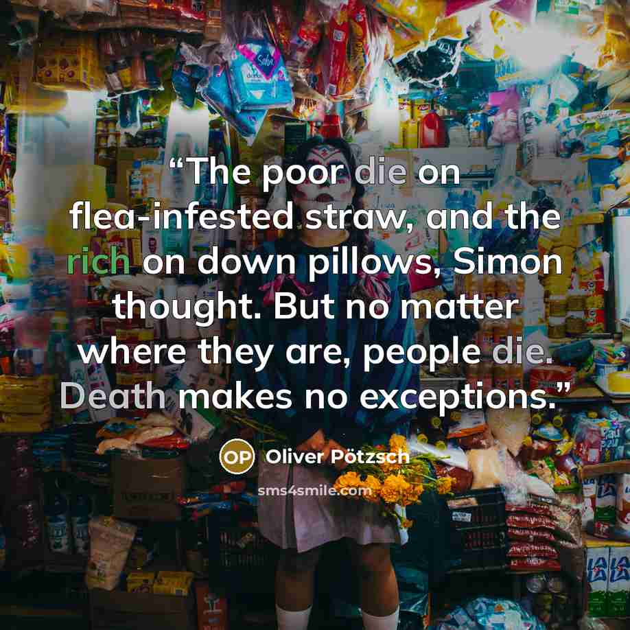 “The poor die on flea-infested straw, and the rich on down pillows, Simon thought. But no matter where they are, people die. Death makes no exceptions.” quote by Oliver Pötzsch