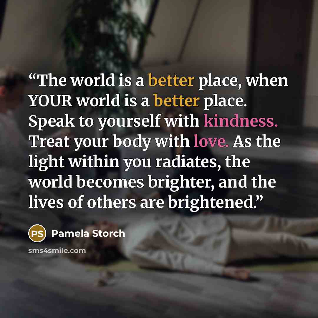 “The world is a better place, when YOUR world is a better place. Speak to yourself with kindness. Treat your body with love. As the light within you radiates, the world becomes brighter, and the lives of others are brightened.” quote by Pamela Storch
