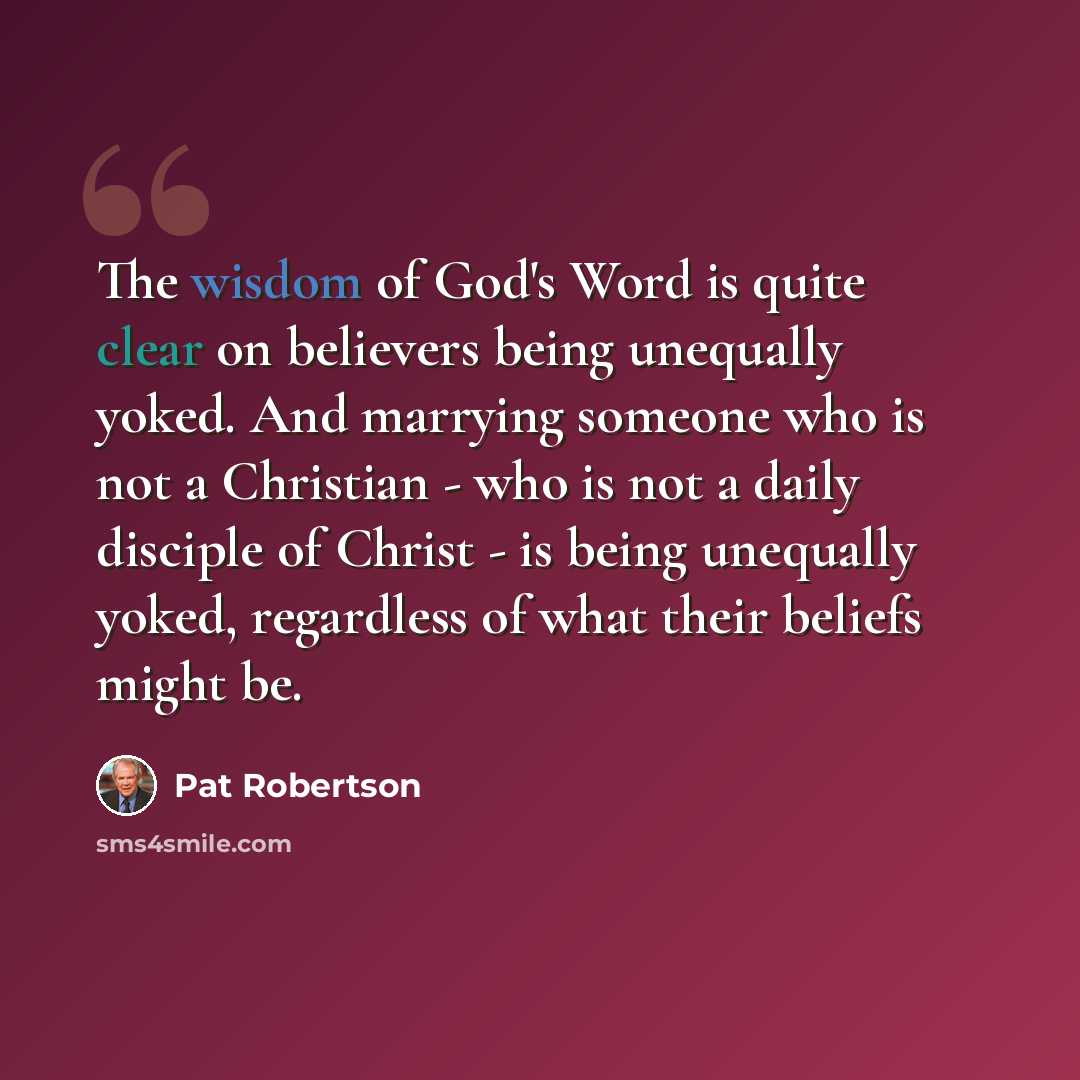 “The wisdom of God's Word is quite clear on believers being unequally yoked. And marrying someone who is not a Christian - who is not a daily disciple of Christ - is being unequally yoked, regardless of what their beliefs might be.” quote by Pat Robertson