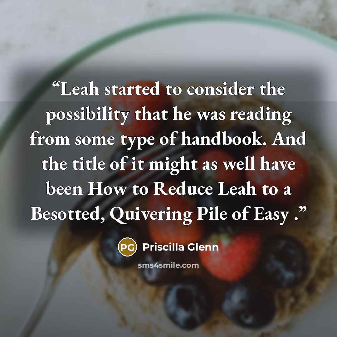 “Leah started to consider the possibility that he was reading from some type of handbook. And the title of it might as well have been How to Reduce Leah to a Besotted, Quivering Pile of Easy .” quote by Priscilla Glenn