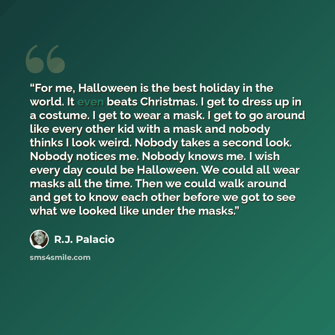 “For me, Halloween is the best holiday in the world. It even beats Christmas. I get to dress up in a costume. I get to wear a mask. I get to go around like every other kid with a mask and nobody thinks I look weird. Nobody takes a second look. Nobody notices me. Nobody knows me. I wish every day…” quote by R.J. Palacio