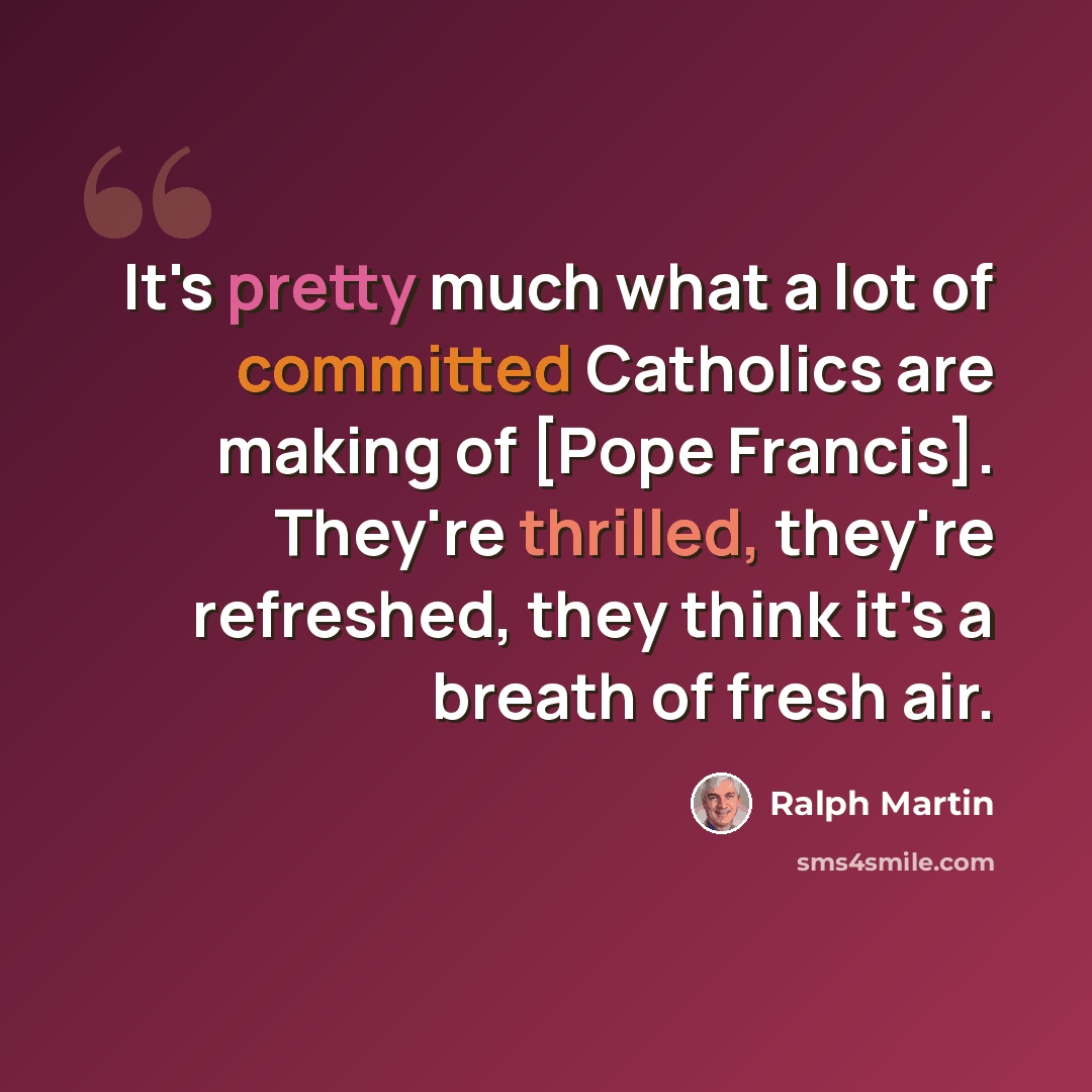 “It's pretty much what a lot of committed Catholics are making of [Pope Francis]. They're thrilled, they're refreshed, they think it's a breath of fresh air.” quote by Ralph Martin