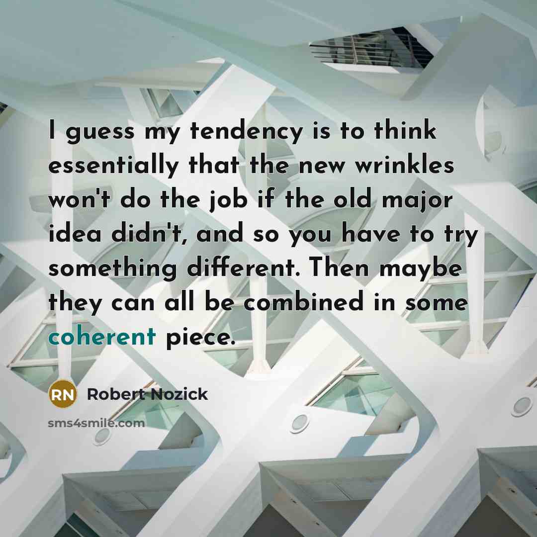 “I guess my tendency is to think essentially that the new wrinkles won't do the job if the old major idea didn't, and so you have to try something different. Then maybe they can all be combined in some coherent piece.” quote by Robert Nozick