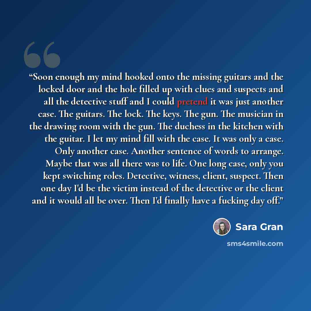 “Soon enough my mind hooked onto the missing guitars and the locked door and the hole filled up with clues and suspects and all the detective stuff and I could pretend it was just another case. The guitars. The lock. The keys. The gun. The musician in the drawing room with the gun. The duchess in…” quote by Sara Gran
