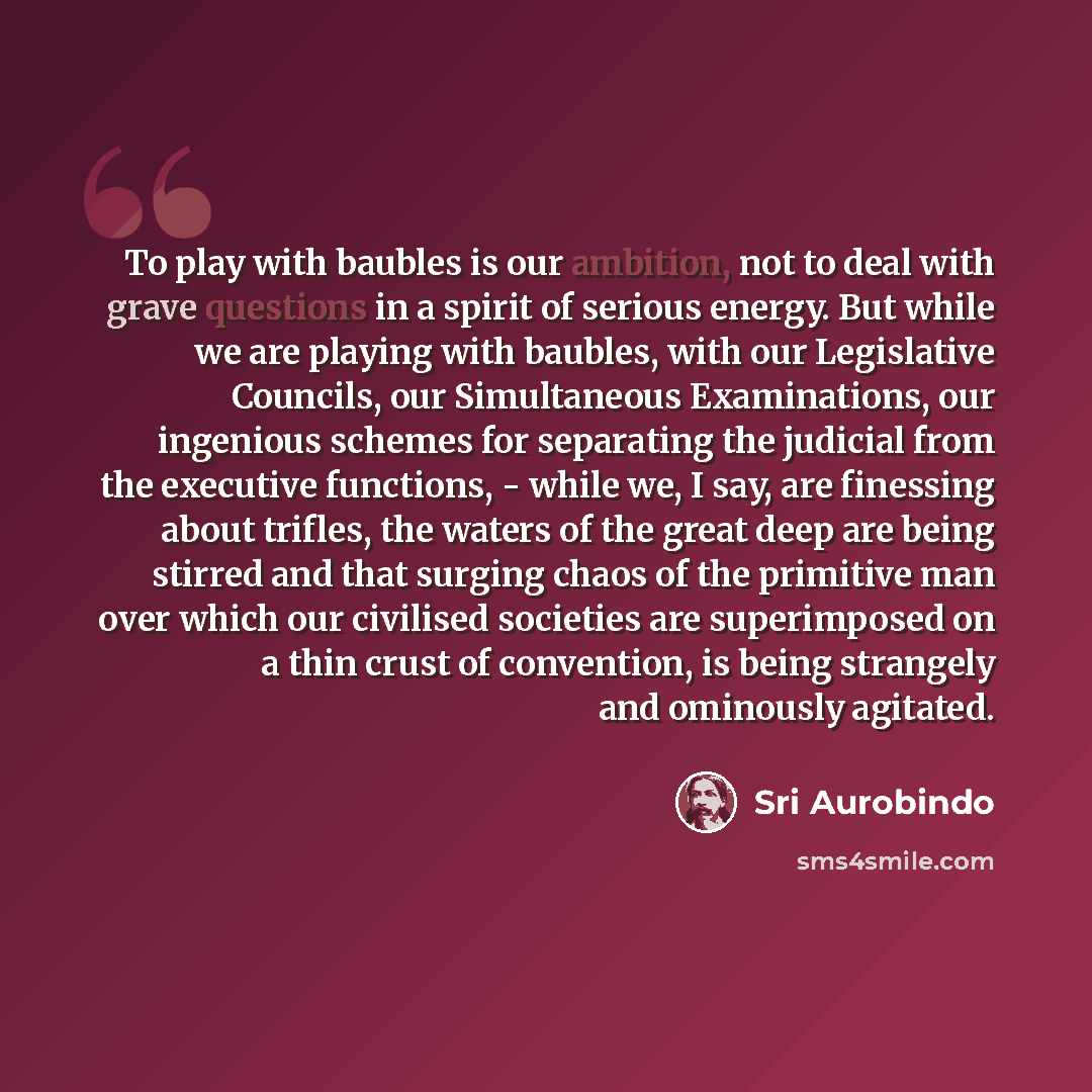 “To play with baubles is our ambition, not to deal with grave questions in a spirit of serious energy. But while we are playing with baubles, with our Legislative Councils, our Simultaneous Examinations, our ingenious schemes for separating the judicial from the executive functions, - while we, I…” quote by Sri Aurobindo