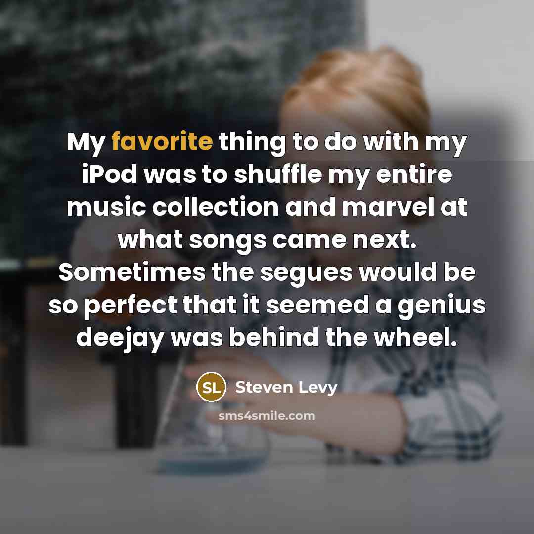 “My favorite thing to do with my iPod was to shuffle my entire music collection and marvel at what songs came next. Sometimes the segues would be so perfect that it seemed a genius deejay was behind the wheel.” quote by Steven Levy