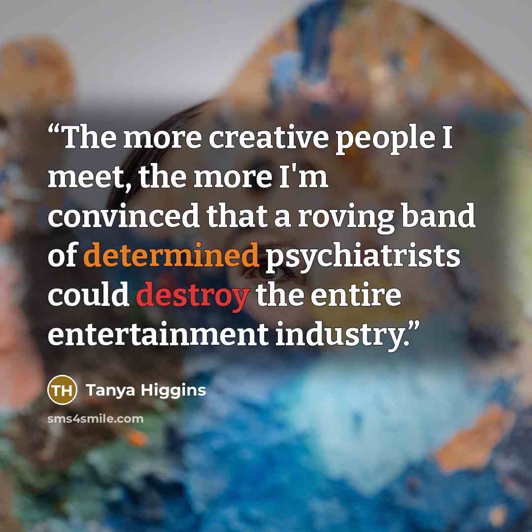 “The more creative people I meet, the more I'm convinced that a roving band of determined psychiatrists could destroy the entire entertainment industry.” quote by Tanya Higgins