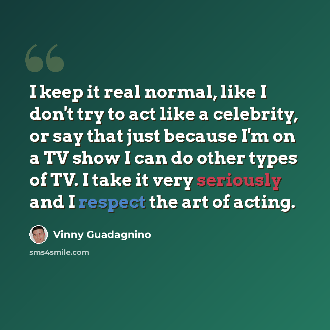 “I keep it real normal, like I don't try to act like a celebrity, or say that just because I'm on a TV show I can do other types of TV. I take it very seriously and I respect the art of acting.” quote by Vinny Guadagnino