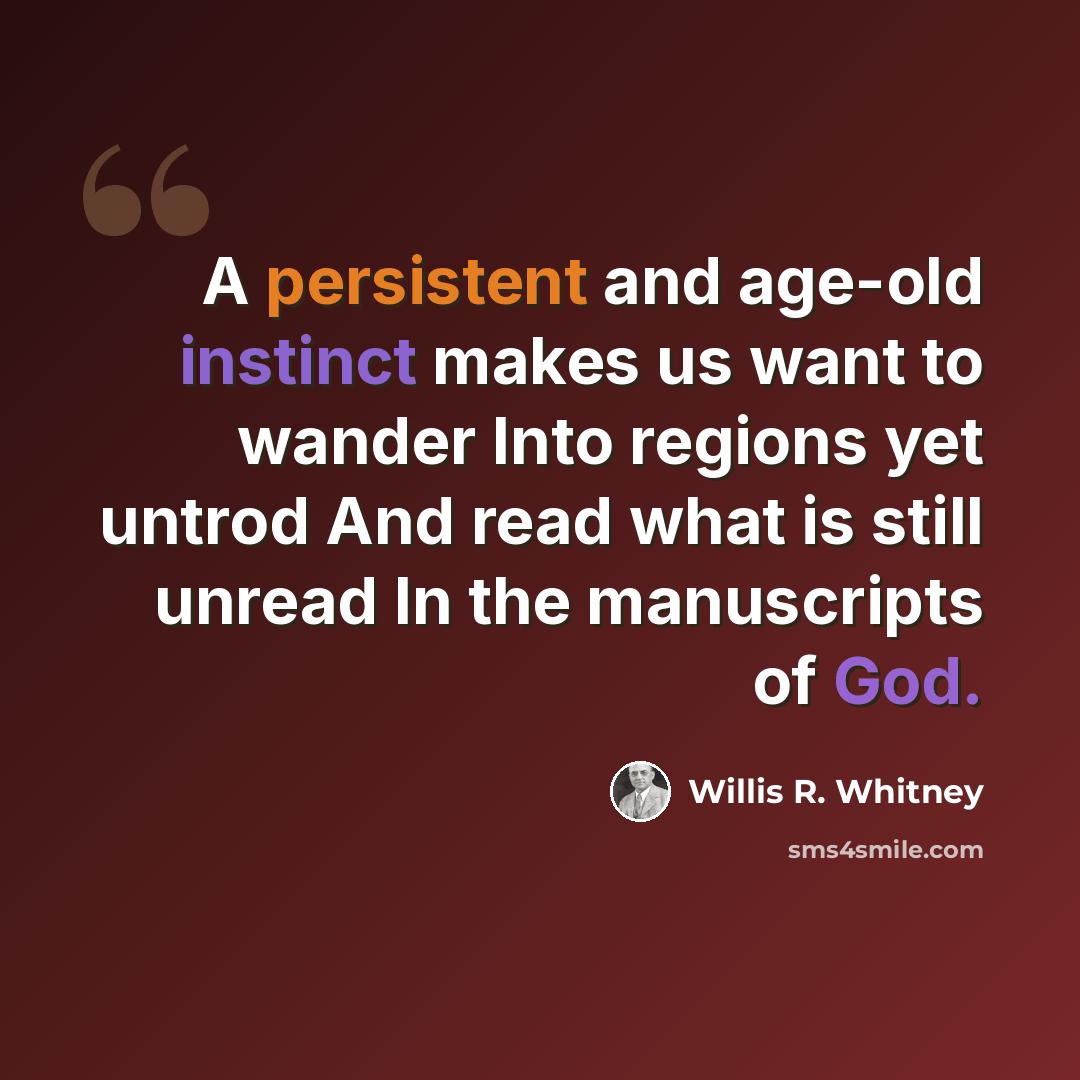 “A persistent and age-old instinct makes us want to wander Into regions yet untrod And read what is still unread In the manuscripts of God.” quote by Willis R. Whitney