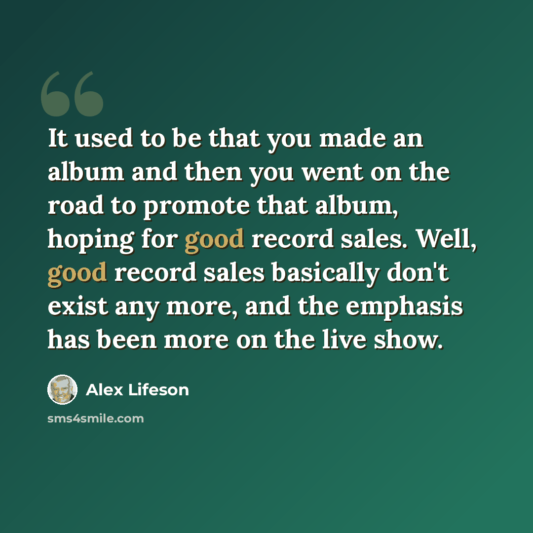 “It used to be that you made an album and then you went on the road to promote that album, hoping for good record sales. Well, good record sales basically don't exist any more, and the emphasis has been more on the live show.” quote by Alex Lifeson