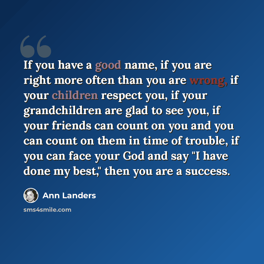 “If you have a good name, if you are right more often than you are wrong, if your children respect you, if your grandchildren are glad to see you, if your friends can count on you and you can count on them in time of trouble, if you can face your God and say "I have done my best," then you are a…” quote by Ann Landers