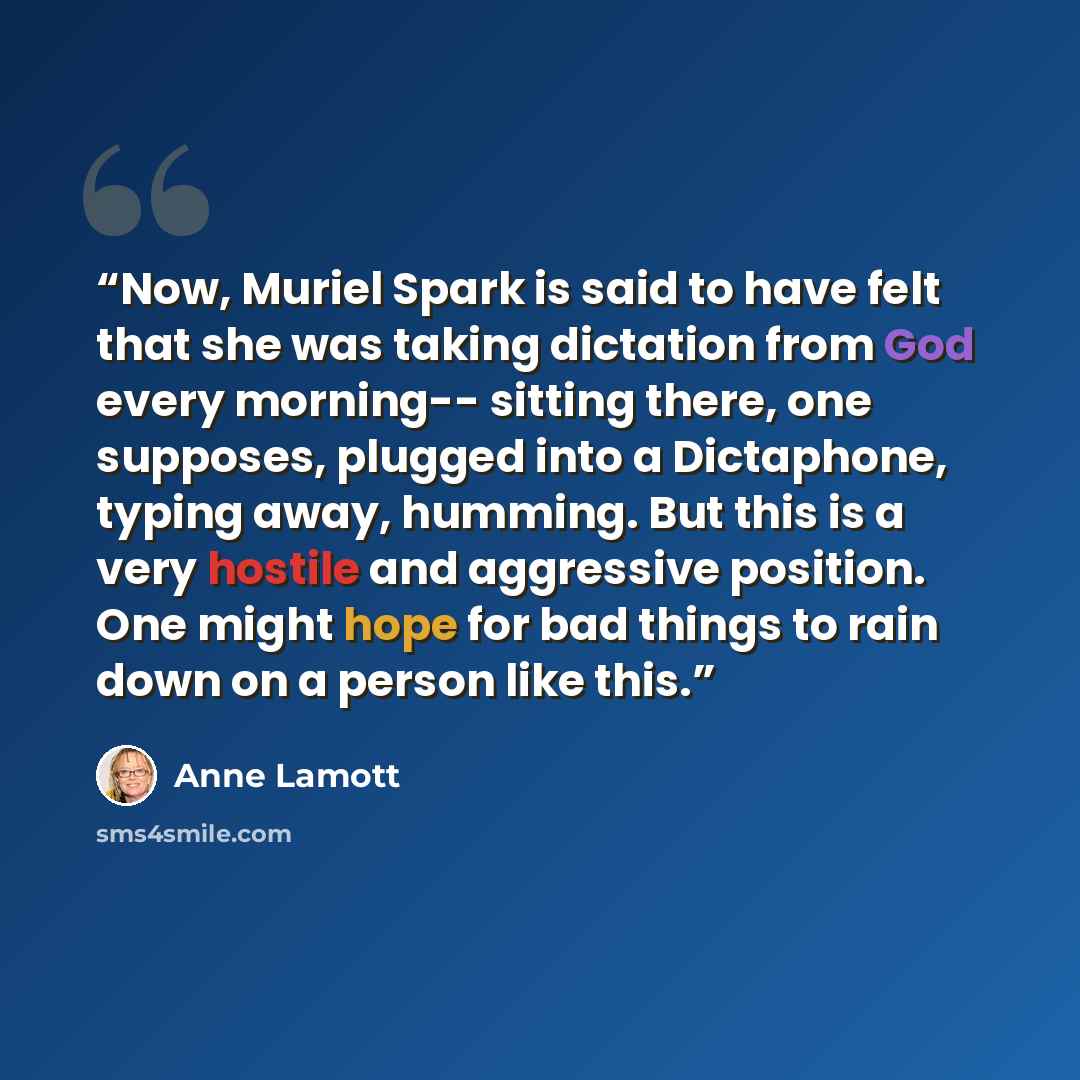 “Now, Muriel Spark is said to have felt that she was taking dictation from God every morning-- sitting there, one supposes, plugged into a Dictaphone, typing away, humming. But this is a very hostile and aggressive position. One might hope for bad things to rain down on a person like this.” quote by Anne Lamott