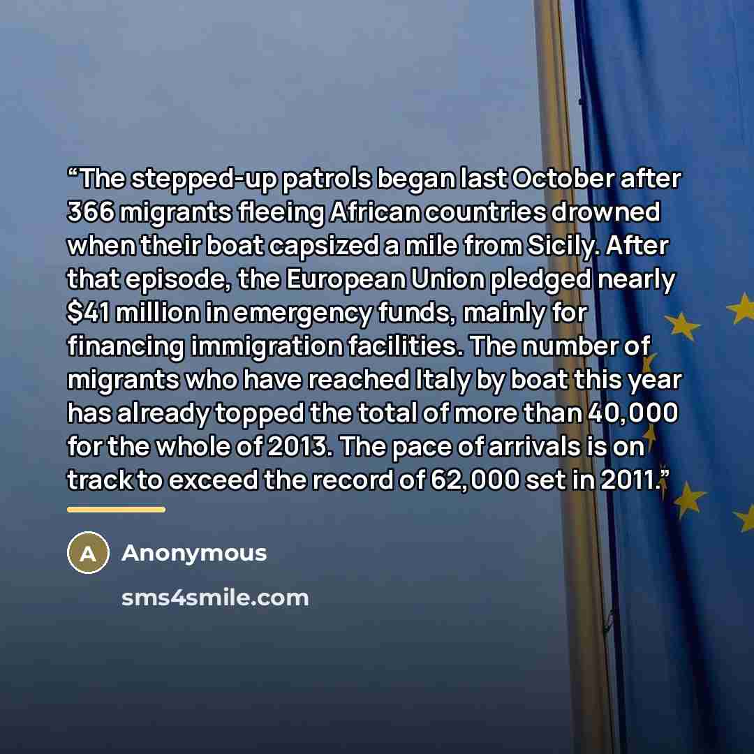 “The stepped-up patrols began last October after 366 migrants fleeing African countries drowned when their boat capsized a mile from Sicily. After that episode, the European Union pledged nearly $41 million in emergency funds, mainly for financing immigration facilities. The number of migrants who…” quote by Anonymous