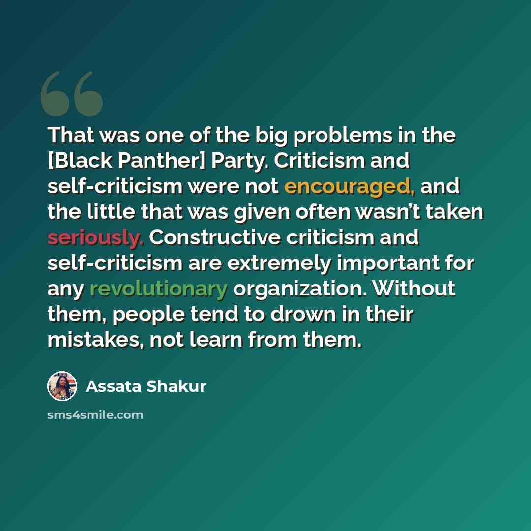 “That was one of the big problems in the [Black Panther] Party. Criticism and self-criticism were not encouraged, and the little that was given often wasn’t taken seriously. Constructive criticism and self-criticism are extremely important for any revolutionary organization. Without them, people…” quote by Assata Shakur
